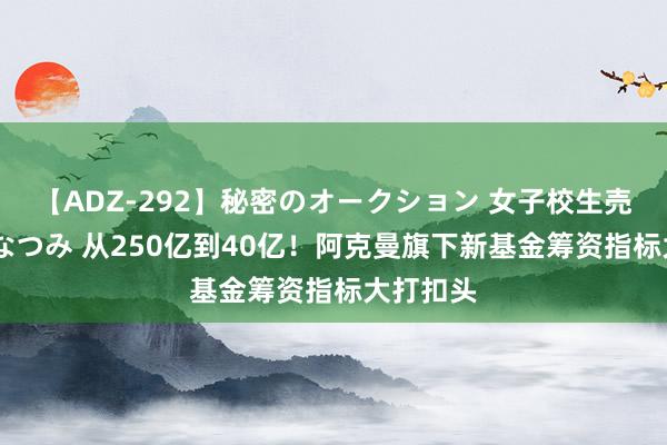 【ADZ-292】秘密のオークション 女子校生売ります なつみ 从250亿到40亿！阿克曼旗下新基金筹资指标大打扣头