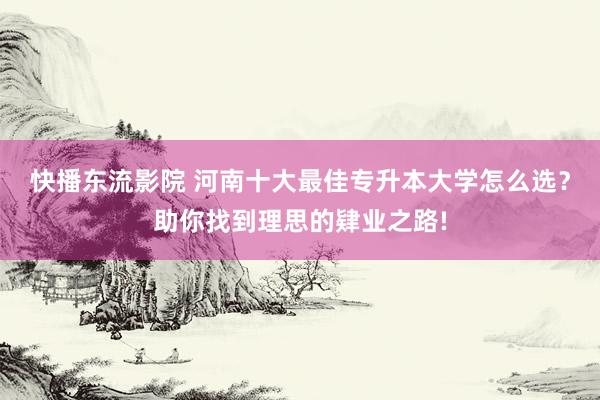 快播东流影院 河南十大最佳专升本大学怎么选？助你找到理思的肄业之路!