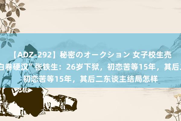 【ADZ-292】秘密のオークション 女子校生売ります なつみ “白卷硬汉”张铁生：26岁下狱，初恋苦等15年，其后二东谈主结局怎样