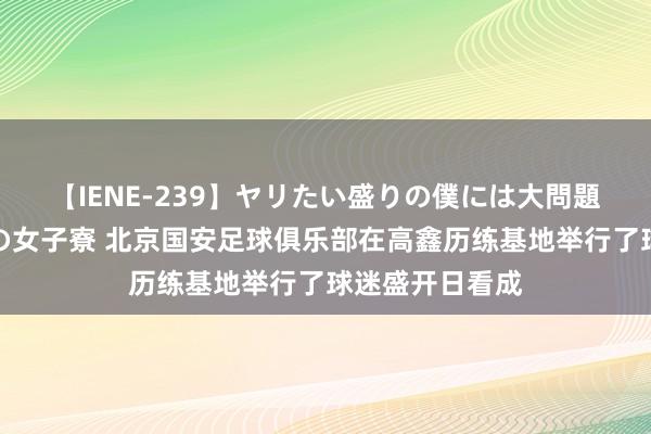 【IENE-239】ヤリたい盛りの僕には大問題！裸族ばかりの女子寮 北京国安足球俱乐部在高鑫历练基地举行了球迷盛开日看成