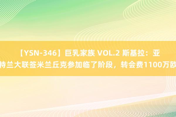 【YSN-346】巨乳家族 VOL.2 斯基拉：亚特兰大联签米兰丘克参加临了阶段，转会费1100万欧