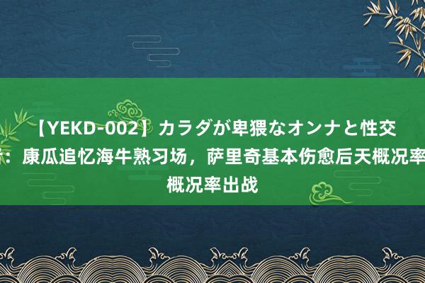 【YEKD-002】カラダが卑猥なオンナと性交 记者：康瓜追忆海牛熟习场，萨里奇基本伤愈后天概况率出战