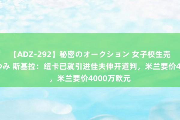 【ADZ-292】秘密のオークション 女子校生売ります なつみ 斯基拉：纽卡已就引进佳夫伸开道判，米兰要价4000万欧元