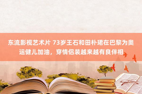 东流影视艺术片 73岁王石和田朴珺在巴黎为奥运健儿加油，穿情侣装越来越有良伴相