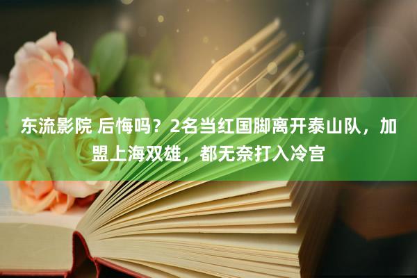 东流影院 后悔吗？2名当红国脚离开泰山队，加盟上海双雄，都无奈打入冷宫