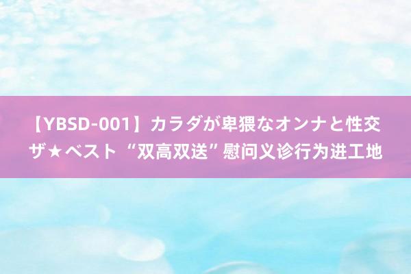 【YBSD-001】カラダが卑猥なオンナと性交 ザ★ベスト “双高双送”慰问义诊行为进工地