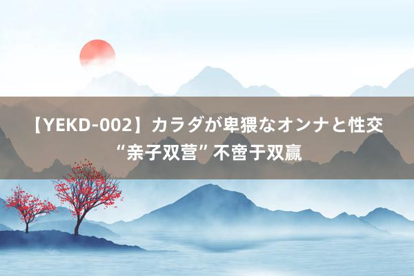 【YEKD-002】カラダが卑猥なオンナと性交 “亲子双营”不啻于双赢