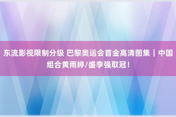 东流影视限制分级 巴黎奥运会首金高清图集｜中国组合黄雨婷/盛李强取冠！