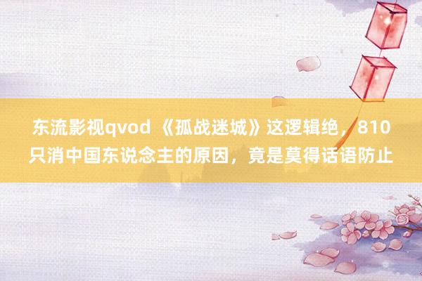 东流影视qvod 《孤战迷城》这逻辑绝，810只消中国东说念主的原因，竟是莫得话语防止