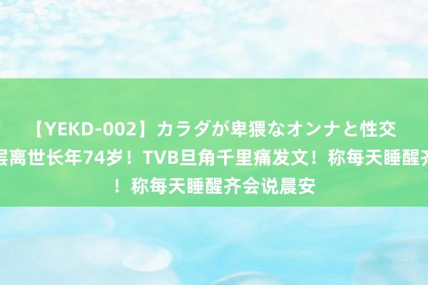 【YEKD-002】カラダが卑猥なオンナと性交 前TVB高层离世长年74岁！TVB旦角千里痛发文！称每天睡醒齐会说晨安