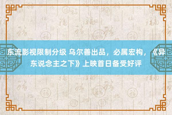 东流影视限制分级 乌尔善出品，必属宏构，《异东说念主之下》上映首日备受好评