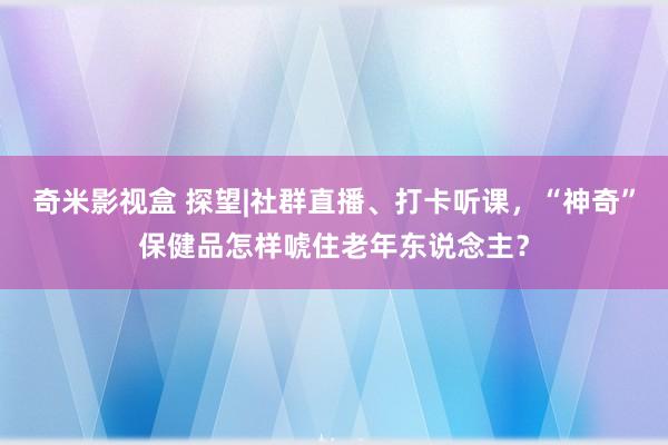 奇米影视盒 探望|社群直播、打卡听课，“神奇”保健品怎样唬住老年东说念主？