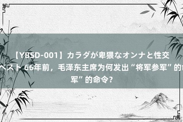 【YBSD-001】カラダが卑猥なオンナと性交 ザ★ベスト 66年前，毛泽东主席为何发出“将军参军”的命令？