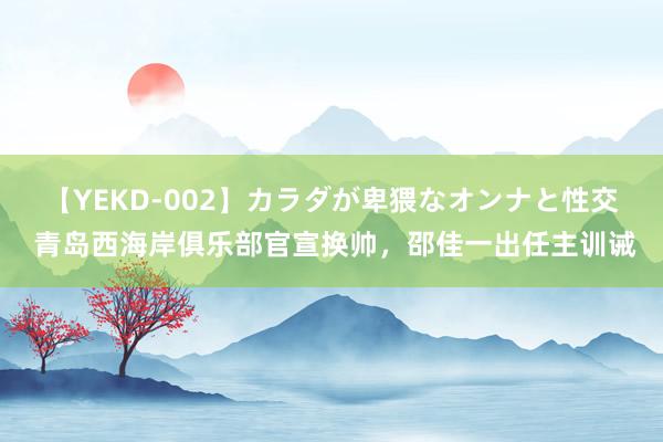 【YEKD-002】カラダが卑猥なオンナと性交 青岛西海岸俱乐部官宣换帅，邵佳一出任主训诫