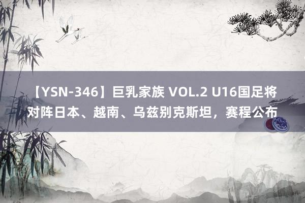 【YSN-346】巨乳家族 VOL.2 U16国足将对阵日本、越南、乌兹别克斯坦，<a href=