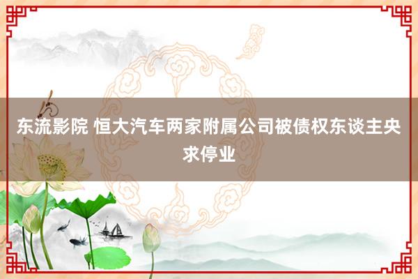 东流影院 恒大汽车两家附属公司被债权东谈主央求停业