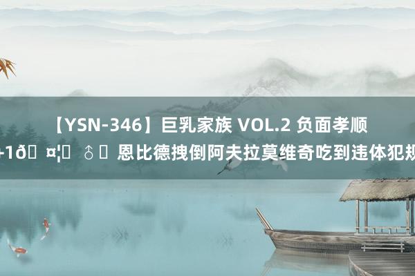 【YSN-346】巨乳家族 VOL.2 负面孝顺+1?‍♂️恩比德拽倒阿夫拉莫维奇吃到违体犯规