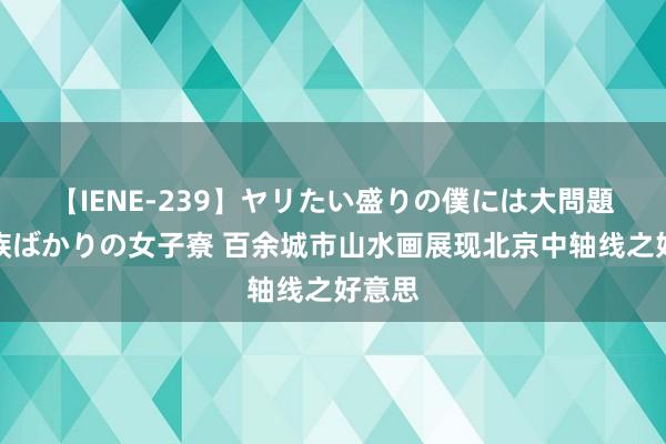 【IENE-239】ヤリたい盛りの僕には大問題！裸族ばかりの女子寮 百余城市山水画展现北京中轴线之好意思