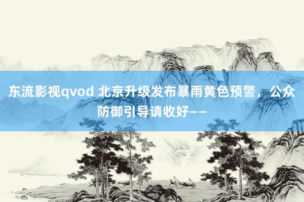 东流影视qvod 北京升级发布暴雨黄色预警，公众防御引导请收好——