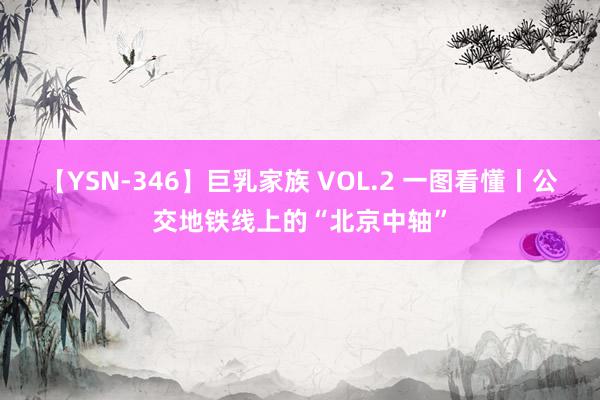 【YSN-346】巨乳家族 VOL.2 一图看懂丨公交地铁线上的“北京中轴”