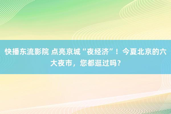 快播东流影院 点亮京城“夜经济”！今夏北京的六大夜市，您都逛过吗？