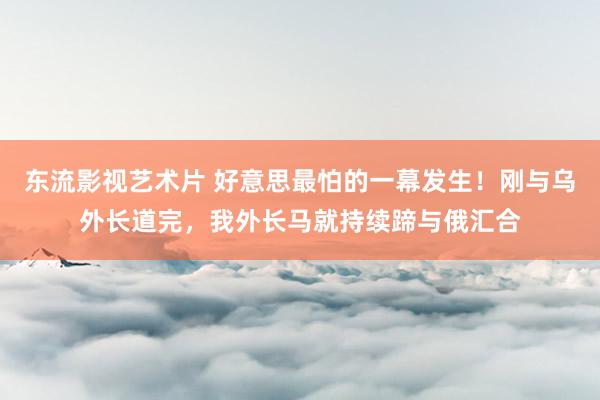 东流影视艺术片 好意思最怕的一幕发生！刚与乌外长道完，我外长马就持续蹄与俄汇合