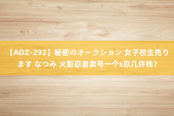 【ADZ-292】秘密のオークション 女子校生売ります なつみ 火影忍者卖号一个s忍几许钱？