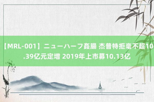 【MRL-001】ニューハーフ姦腸 杰普特拒毫不超10.39亿元定增 2019年上市募10.13亿