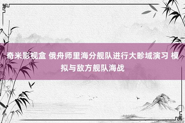 奇米影视盒 俄舟师里海分舰队进行大畛域演习 模拟与敌方舰队海战