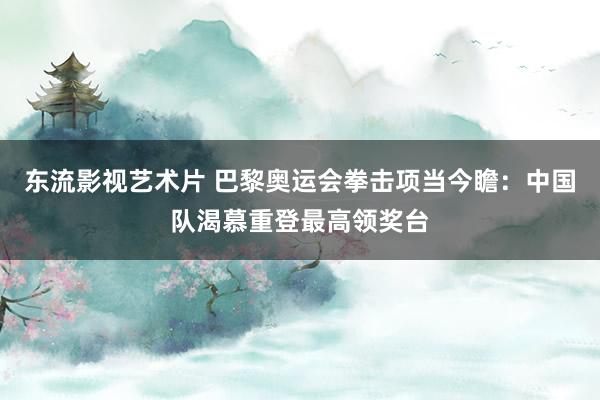 东流影视艺术片 巴黎奥运会拳击项当今瞻：中国队渴慕重登最高领奖台