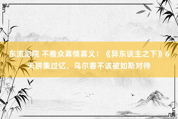 东流影院 不雅众寡情寡义！《异东谈主之下》6天拼集过亿，乌尔善不该被如斯对待