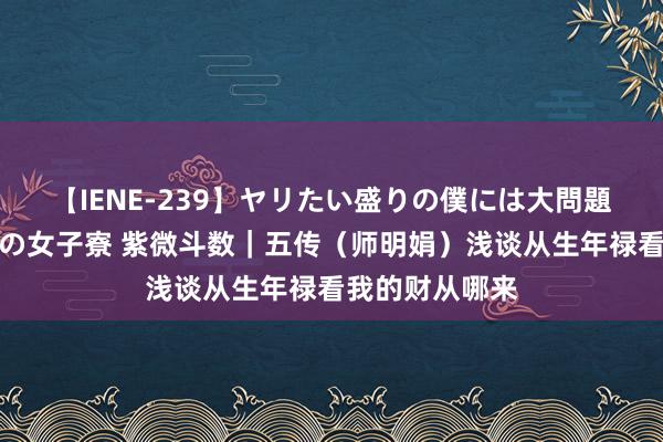 【IENE-239】ヤリたい盛りの僕には大問題！裸族ばかりの女子寮 紫微斗数｜五传（师明娟）浅谈从生年禄看我的财从哪来