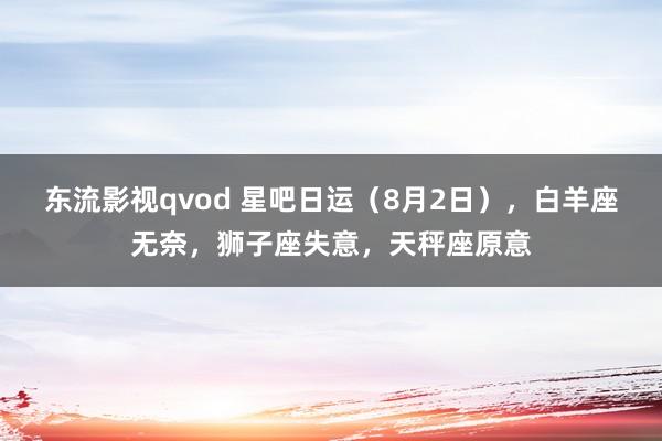 东流影视qvod 星吧日运（8月2日），白羊座无奈，狮子座失意，天秤座原意