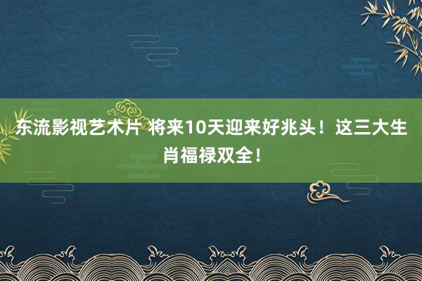 东流影视艺术片 将来10天迎来好兆头！这三大生肖福禄双全！