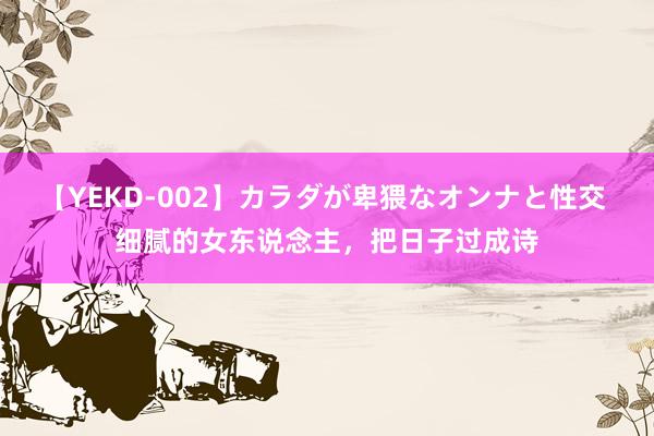 【YEKD-002】カラダが卑猥なオンナと性交 细腻的女东说念主，把日子过成诗