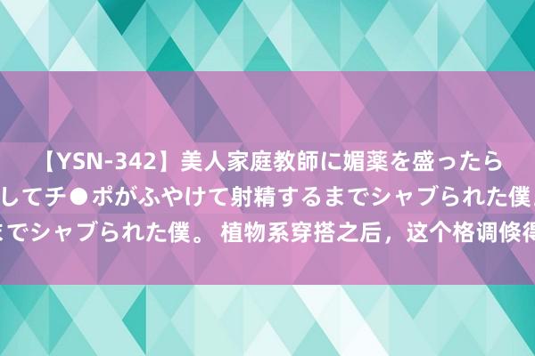 【YSN-342】美人家庭教師に媚薬を盛ったら、ドすけべぇ先生に豹変してチ●ポがふやけて射精するまでシャブられた僕。 植物系穿搭之后，这个格调倏得火了！