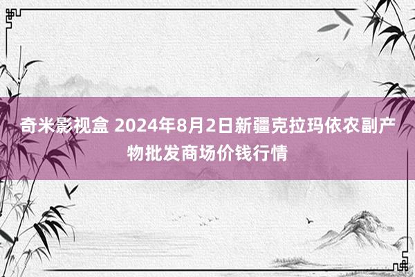 奇米影视盒 2024年8月2日新疆克拉玛依农副产物批发商场价钱行情