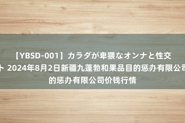 【YBSD-001】カラダが卑猥なオンナと性交 ザ★ベスト 2024年8月2日新疆九蓬勃和果品目的惩办有限公司价钱行情