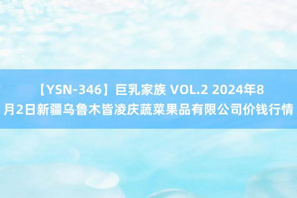 【YSN-346】巨乳家族 VOL.2 2024年8月2日新疆乌鲁木皆凌庆蔬菜果品有限公司价钱行情