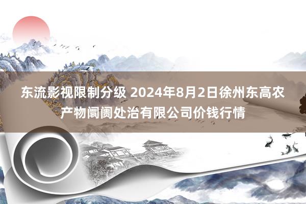 东流影视限制分级 2024年8月2日徐州东高农产物阛阓处治有限公司价钱行情