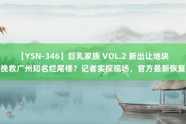 【YSN-346】巨乳家族 VOL.2 新出让地块挽救广州知名烂尾楼？记者实探现场，官方最新恢复