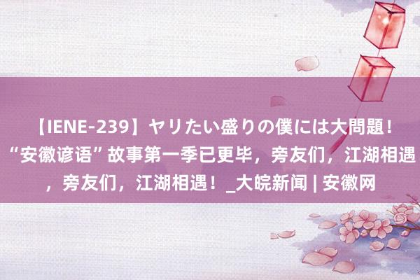 【IENE-239】ヤリたい盛りの僕には大問題！裸族ばかりの女子寮 “安徽谚语”故事第一季已更毕，旁友们，江湖相遇！_大皖新闻 | 安徽网