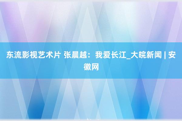 东流影视艺术片 张晨越：我爱长江_大皖新闻 | 安徽网