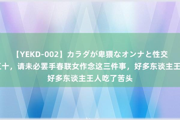 【YEKD-002】カラダが卑猥なオンナと性交 东谈主过五十，请未必罢手春联女作念这三件事，好多东谈主王人吃了苦头