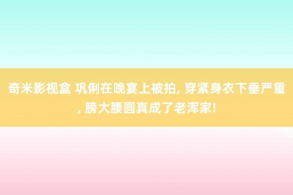 奇米影视盒 巩俐在晚宴上被拍, 穿紧身衣下垂严重, 膀大腰圆真成了老浑家!