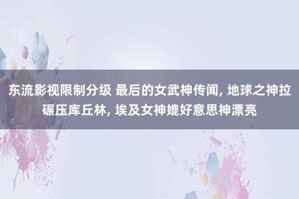 东流影视限制分级 最后的女武神传闻， 地球之神拉碾压库丘林， 埃及女神媲好意思神漂亮