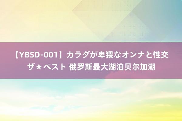 【YBSD-001】カラダが卑猥なオンナと性交 ザ★ベスト 俄罗斯最大湖泊贝尔加湖