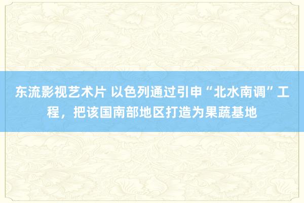 东流影视艺术片 以色列通过引申“北水南调”工程，把该国南部地区打造为果蔬基地