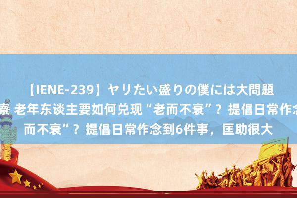 【IENE-239】ヤリたい盛りの僕には大問題！裸族ばかりの女子寮 老年东谈主要如何兑现“老而不衰”？提倡日常作念到6件事，匡助很大