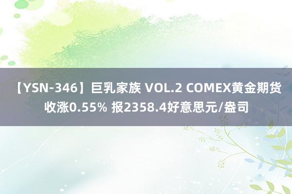 【YSN-346】巨乳家族 VOL.2 COMEX黄金期货收涨0.55% 报2358.4好意思元/盎司